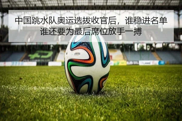 中国跳水队奥运选拔收官后，谁稳进名单谁还要为最后席位放手一搏